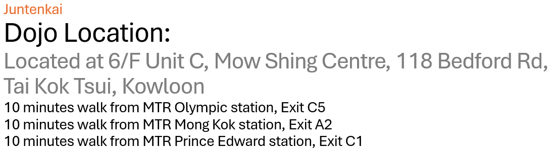 Juntenkai Dedicated and Convenient Dojo Location Located at 6/F Unit C, Mow Shing Centre, 118 Bedford Rd, Tai Kok Tsui, Kowloon 10 minutes walk from MTR Olympic station, Exit C5 10 minutes walk from MTR Mong Kok station, Exit A2 10 minutes walk from MTR Prince Edward station, Exit C1